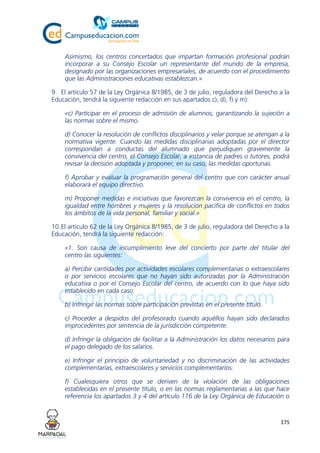 175
Asimismo, los centros concertados que impartan formación profesional podrán
incorporar a su Consejo Escolar un representante del mundo de la empresa,
designado por las organizaciones empresariales, de acuerdo con el procedimiento
que las Administraciones educativas establezcan.»
9. El artículo 57 de la Ley Orgánica 8/1985, de 3 de julio, reguladora del Derecho a la
Educación, tendrá la siguiente redacción en sus apartados c), d), f) y m):
«c) Participar en el proceso de admisión de alumnos, garantizando la sujeción a
las normas sobre el mismo.
d) Conocer la resolución de conflictos disciplinarios y velar porque se atengan a la
normativa vigente. Cuando las medidas disciplinarias adoptadas por el director
correspondan a conductas del alumnado que perjudiquen gravemente la
convivencia del centro, el Consejo Escolar, a instancia de padres o tutores, podrá
revisar la decisión adoptada y proponer, en su caso, las medidas oportunas.
f) Aprobar y evaluar la programación general del centro que con carácter anual
elaborará el equipo directivo.
m) Proponer medidas e iniciativas que favorezcan la convivencia en el centro, la
igualdad entre hombres y mujeres y la resolución pacífica de conflictos en todos
los ámbitos de la vida personal, familiar y social.»
10.El artículo 62 de la Ley Orgánica 8/1985, de 3 de julio, reguladora del Derecho a la
Educación, tendrá la siguiente redacción:
«1. Son causa de incumplimiento leve del concierto por parte del titular del
centro las siguientes:
a) Percibir cantidades por actividades escolares complementarias o extraescolares
o por servicios escolares que no hayan sido autorizadas por la Administración
educativa o por el Consejo Escolar del centro, de acuerdo con lo que haya sido
establecido en cada caso.
b) Infringir las normas sobre participación previstas en el presente título.
c) Proceder a despidos del profesorado cuando aquéllos hayan sido declarados
improcedentes por sentencia de la jurisdicción competente.
d) Infringir la obligación de facilitar a la Administración los datos necesarios para
el pago delegado de los salarios.
e) Infringir el principio de voluntariedad y no discriminación de las actividades
complementarias, extraescolares y servicios complementarios.
f) Cualesquiera otros que se deriven de la violación de las obligaciones
establecidas en el presente título, o en las normas reglamentarias a las que hace
referencia los apartados 3 y 4 del artículo 116 de la Ley Orgánica de Educación o
 