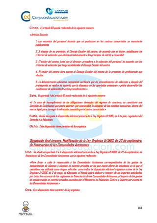 184
Cinco. El artículo 60 queda redactado de la siguiente manera:
«Artículo Sesenta.
1. Las vacantes del personal docente que se produzcan en los centros concertados se anunciarán
públicamente.
2. A efectos de su provisión, el Consejo Escolar del centro, de acuerdo con el titular, establecerá los
criterios de selección, que atenderán básicamente a los principios de mérito y capacidad.
3. El titular del centro, junto con el director, procederá a la selección del personal, de acuerdo con los
criterios de selección que tenga establecidos el Consejo Escolar del centro.
4. El titular del centro dará cuenta al Consejo Escolar del mismo de la provisión de profesorado que
efectúe.
5. La Administración educativa competente verificará que los procedimientos de selección y despido del
profesorado se realice de acuerdo con lo dispuesto en los apartados anteriores y podrá desarrollar las
condiciones de aplicación de estos procedimientos.»
Seis. El apartado 1 del artículo 61 queda redactado de la siguiente manera:
«1. En caso de incumplimiento de las obligaciones derivadas del régimen de concierto, se constituirá una
Comisión de Conciliación que podrá acordar, por unanimidad, la adopción de las medidas necesarias, dentro del
marco legal, para corregir la infracción cometida por el centro concertado.»
Siete. Queda derogada la disposición adicional primera de la Ley Orgánica 8/1985, de 3 de julio, reguladora del
Derecho a la Educación.
Ocho. Esta disposición tiene carácter de ley orgánica.
Disposición final tercera. Modificación de la Ley Orgánica 8/1980, de 22 de septiembre,
de financiación de las Comunidades Autónomas.
Uno. Se añade un apartado 3 a la disposición adicional octava de la Ley Orgánica 8/1980, de 22 de septiembre, de
financiación de las Comunidades Autónomas, con la siguiente redacción:
«Para llevar a cabo la repercusión a las Comunidades Autónomas correspondientes de los gastos de
escolarización de alumnos y alumnas en centros privados en los que exista oferta de enseñanza en la que el
castellano sea utilizado como lengua vehicular, como indica la disposición adicional trigésima octava de la Ley
Orgánica 2/2006, de 3 de mayo, de Educación, el Estado podrá deducir o retener, de los importes satisfechos
por todos los recursos de los regímenes de financiación de las Comunidades Autónomas, el importe de los gastos
de escolarización en centros privados asumidos por el Ministerio de Educación, Cultura y Deporte por cuenta de
las Comunidades Autónomas.»
Dos. Esta disposición tiene carácter de ley orgánica.
 