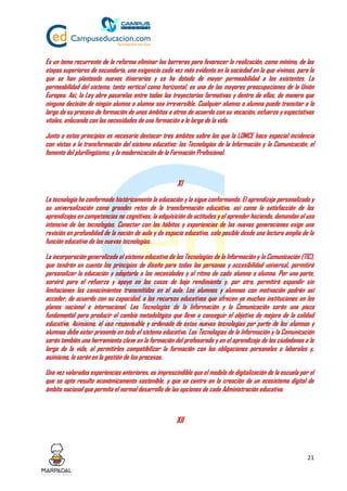 21
Es un tema recurrente de la reforma eliminar las barreras para favorecer la realización, como mínimo, de las
etapas superiores de secundaria, una exigencia cada vez más evidente en la sociedad en la que vivimos, para lo
que se han planteado nuevos itinerarios y se ha dotado de mayor permeabilidad a los existentes. La
permeabilidad del sistema, tanto vertical como horizontal, es una de las mayores preocupaciones de la Unión
Europea. Así, la Ley abre pasarelas entre todas las trayectorias formativas y dentro de ellas, de manera que
ninguna decisión de ningún alumno o alumna sea irreversible. Cualquier alumno o alumna puede transitar a lo
largo de su proceso de formación de unos ámbitos a otros de acuerdo con su vocación, esfuerzo y expectativas
vitales, enlazando con las necesidades de una formación a lo largo de la vida.
Junto a estos principios es necesario destacar tres ámbitos sobre los que la LOMCE hace especial incidencia
con vistas a la transformación del sistema educativo: las Tecnologías de la Información y la Comunicación, el
fomento del plurilingüismo, y la modernización de la Formación Profesional.
XI
La tecnología ha conformado históricamente la educación y la sigue conformando. El aprendizaje personalizado y
su universalización como grandes retos de la transformación educativa, así como la satisfacción de los
aprendizajes en competencias no cognitivas, la adquisición de actitudes y el aprender haciendo, demandan el uso
intensivo de las tecnologías. Conectar con los hábitos y experiencias de las nuevas generaciones exige una
revisión en profundidad de la noción de aula y de espacio educativo, solo posible desde una lectura amplia de la
función educativa de las nuevas tecnologías.
La incorporación generalizada al sistema educativo de las Tecnologías de la Información y la Comunicación (TIC),
que tendrán en cuenta los principios de diseño para todas las personas y accesibilidad universal, permitirá
personalizar la educación y adaptarla a las necesidades y al ritmo de cada alumno o alumna. Por una parte,
servirá para el refuerzo y apoyo en los casos de bajo rendimiento y, por otra, permitirá expandir sin
limitaciones los conocimientos transmitidos en el aula. Los alumnos y alumnas con motivación podrán así
acceder, de acuerdo con su capacidad, a los recursos educativos que ofrecen ya muchas instituciones en los
planos nacional e internacional. Las Tecnologías de la Información y la Comunicación serán una pieza
fundamental para producir el cambio metodológico que lleve a conseguir el objetivo de mejora de la calidad
educativa. Asimismo, el uso responsable y ordenado de estas nuevas tecnologías por parte de los alumnos y
alumnas debe estar presente en todo el sistema educativo. Las Tecnologías de la Información y la Comunicación
serán también una herramienta clave en la formación del profesorado y en el aprendizaje de los ciudadanos a lo
largo de la vida, al permitirles compatibilizar la formación con las obligaciones personales o laborales y,
asimismo, lo serán en la gestión de los procesos.
Una vez valoradas experiencias anteriores, es imprescindible que el modelo de digitalización de la escuela por el
que se opte resulte económicamente sostenible, y que se centre en la creación de un ecosistema digital de
ámbito nacional que permita el normal desarrollo de las opciones de cada Administración educativa.
XII
 