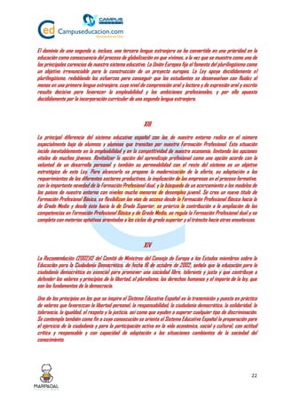 22
El dominio de una segunda o, incluso, una tercera lengua extranjera se ha convertido en una prioridad en la
educación como consecuencia del proceso de globalización en que vivimos, a la vez que se muestra como una de
las principales carencias de nuestro sistema educativo. La Unión Europea fija el fomento del plurilingüismo como
un objetivo irrenunciable para la construcción de un proyecto europeo. La Ley apoya decididamente el
plurilingüismo, redoblando los esfuerzos para conseguir que los estudiantes se desenvuelvan con fluidez al
menos en una primera lengua extranjera, cuyo nivel de comprensión oral y lectora y de expresión oral y escrita
resulta decisivo para favorecer la empleabilidad y las ambiciones profesionales, y por ello apuesta
decididamente por la incorporación curricular de una segunda lengua extranjera.
XIII
La principal diferencia del sistema educativo español con los de nuestro entorno radica en el número
especialmente bajo de alumnos y alumnas que transitan por nuestra Formación Profesional. Esta situación
incide inevitablemente en la empleabilidad y en la competitividad de nuestra economía, limitando las opciones
vitales de muchos jóvenes. Revitalizar la opción del aprendizaje profesional como una opción acorde con la
voluntad de un desarrollo personal y también su permeabilidad con el resto del sistema es un objetivo
estratégico de esta Ley. Para alcanzarlo se propone la modernización de la oferta, su adaptación a los
requerimientos de los diferentes sectores productivos, la implicación de las empresas en el proceso formativo,
con la importante novedad de la Formación Profesional dual, y la búsqueda de un acercamiento a los modelos de
los países de nuestro entorno con niveles mucho menores de desempleo juvenil. Se crea un nuevo título de
Formación Profesional Básica, se flexibilizan las vías de acceso desde la Formación Profesional Básica hacia la
de Grado Medio y desde ésta hacia la de Grado Superior, se prioriza la contribución a la ampliación de las
competencias en Formación Profesional Básica y de Grado Medio, se regula la Formación Profesional dual y se
completa con materias optativas orientadas a los ciclos de grado superior y al tránsito hacia otras enseñanzas.
XIV
La Recomendación (2002)12 del Comité de Ministros del Consejo de Europa a los Estados miembros sobre la
Educación para la Ciudadanía Democrática, de fecha 16 de octubre de 2002, señala que la educación para la
ciudadanía democrática es esencial para promover una sociedad libre, tolerante y justa y que contribuye a
defender los valores y principios de la libertad, el pluralismo, los derechos humanos y el imperio de la ley, que
son los fundamentos de la democracia.
Uno de los principios en los que se inspira el Sistema Educativo Español es la transmisión y puesta en práctica
de valores que favorezcan la libertad personal, la responsabilidad, la ciudadanía democrática, la solidaridad, la
tolerancia, la igualdad, el respeto y la justicia, así como que ayuden a superar cualquier tipo de discriminación.
Se contempla también como fin a cuya consecución se orienta el Sistema Educativo Español la preparación para
el ejercicio de la ciudadanía y para la participación activa en la vida económica, social y cultural, con actitud
crítica y responsable y con capacidad de adaptación a las situaciones cambiantes de la sociedad del
conocimiento.
 