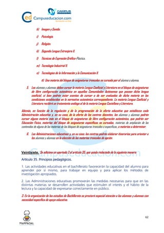 62
h) Imagen y Sonido.
i) Psicología.
j) Religión.
k) Segunda Lengua Extranjera II.
l) Técnicas de Expresión Gráfico-Plástica.
m) Tecnología Industrial II.
n) Tecnologías de la Información y la Comunicación II.
ñ) Una materia del bloque de asignaturas troncales no cursada por el alumno o alumna.
5. Los alumnos y alumnas deben cursar la materia Lengua Cooficial y Literatura en el bloque de asignaturas
de libre configuración autonómica en aquellas Comunidades Autónomas que posean dicha lengua
cooficial, si bien podrán estar exentos de cursar o de ser evaluados de dicha materia en las
condiciones establecidas en la normativa autonómica correspondiente. La materia Lengua Cooficial y
Literatura recibirá un tratamiento análogo al de la materia Lengua Castellana y Literatura.
Además, en función de la regulación y de la programación de la oferta educativa que establezca cada
Administración educativa y, en su caso, de la oferta de los centros docentes, los alumnos y alumnas podrán
cursar alguna materia más en el bloque de asignaturas de libre configuración autonómica, que podrán ser
Educación Física, materias del bloque de asignaturas específicas no cursadas, materias de ampliación de los
contenidos de alguna de las materias de los bloques de asignaturas troncales o específicas, o materias a determinar.
6. Las Administraciones educativas y, en su caso, los centros podrán elaborar itinerarios para orientar a
los alumnos y alumnas en la elección de las materias troncales de opción.
Veintisiete. Se adiciona un apartado 3 al artículo 35, que queda redactado de la siguiente manera:
Artículo 35. Principios pedagógicos.
1. Las actividades educativas en el bachillerato favorecerán la capacidad del alumno para
aprender por sí mismo, para trabajar en equipo y para aplicar los métodos de
investigación apropiados.
2. Las Administraciones educativas promoverán las medidas necesarias para que en las
distintas materias se desarrollen actividades que estimulen el interés y el hábito de la
lectura y la capacidad de expresarse correctamente en público.
3. En la organización de los estudios de Bachillerato se prestará especial atención a los alumnos y alumnas con
necesidad específica de apoyo educativo.
 