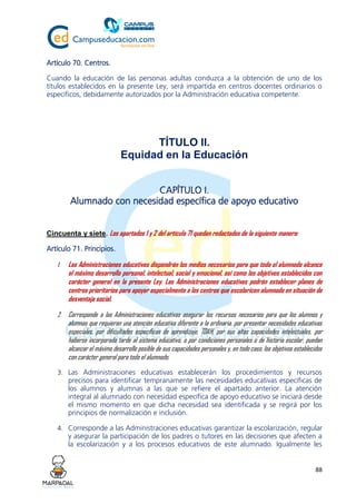 88
Artículo 70. Centros.
Cuando la educación de las personas adultas conduzca a la obtención de uno de los
títulos establecidos en la presente Ley, será impartida en centros docentes ordinarios o
específicos, debidamente autorizados por la Administración educativa competente.
TÍTULO II.
Equidad en la Educación
CAPÍTULO I.
Alumnado con necesidad específica de apoyo educativo
Cincuenta y siete. Los apartados 1 y 2 del artículo 71 quedan redactados de la siguiente manera:
Artículo 71. Principios.
1. Las Administraciones educativas dispondrán los medios necesarios para que todo el alumnado alcance
el máximo desarrollo personal, intelectual, social y emocional, así como los objetivos establecidos con
carácter general en la presente Ley. Las Administraciones educativas podrán establecer planes de
centros prioritarios para apoyar especialmente a los centros que escolaricen alumnado en situación de
desventaja social.
2. Corresponde a las Administraciones educativas asegurar los recursos necesarios para que los alumnos y
alumnas que requieran una atención educativa diferente a la ordinaria, por presentar necesidades educativas
especiales, por dificultades específicas de aprendizaje, TDAH, por sus altas capacidades intelectuales, por
haberse incorporado tarde al sistema educativo, o por condiciones personales o de historia escolar, puedan
alcanzar el máximo desarrollo posible de sus capacidades personales y, en todo caso, los objetivos establecidos
con carácter general para todo el alumnado.
3. Las Administraciones educativas establecerán los procedimientos y recursos
precisos para identificar tempranamente las necesidades educativas específicas de
los alumnos y alumnas a las que se refiere el apartado anterior. La atención
integral al alumnado con necesidad específica de apoyo educativo se iniciará desde
el mismo momento en que dicha necesidad sea identificada y se regirá por los
principios de normalización e inclusión.
4. Corresponde a las Administraciones educativas garantizar la escolarización, regular
y asegurar la participación de los padres o tutores en las decisiones que afecten a
la escolarización y a los procesos educativos de este alumnado. Igualmente les
 