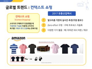 글로벌 트렌드 : 컨텍스트 쇼핑
컨텍스트 쇼핑
(Context Shopping)
소비자의 구매욕구가 발생했을 때
자동화된 기술을 이용해 소비자의
욕구를 구매로 즉각 전환하는 판매기법
알고리즘 기반의 실시간 추천(가장 중요!)
Zero-effort 구현 : 구매 프로세스 자동화
다양한 기기 활용 : 예) 아마존 대시 버튼 / 에코
RECOPICK
1
2
3
2017 유통산업백서
 