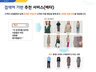 검색어 기반 추천 서비스(베타)
고객이 쇼핑몰에서 실제 검색한 키워드와 고객의 이용 패턴을 함께 분석, 연관된 상품 추천을 제공합니다.
체크 검색결과
체크
“ 이 검색어를 입력한
사람들은 어떤
상품을
좋아했을까? ”
“체크” 를(을) 검색한 고객들에게 인기있는 상품
RECOPICK
 