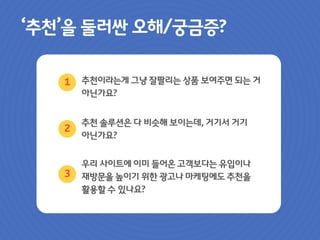‘추천’을 둘러싼 오해/궁금증?
추천이라는게 그냥 잘팔리는 상품 보여주면 되는 거
아닌가요?
추천 솔루션은 다 비슷해 보이는데, 거기서 거기
아닌가요?
우리 사이트에 이미 들어온 고객보다는 유입이나
재방문을 높이기 위한 광고나 마케팅에도 추천을
활용할 수 있나요?
1
2
3
 
