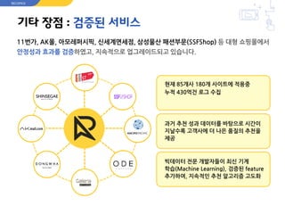 기타 장점 : 검증된 서비스
11번가, AK몰, 아모레퍼시픽, 신세계면세점, 삼성물산 패션부문(SSFShop) 등 대형 쇼핑몰에서
안정성과 효과를 검증하였고, 지속적으로 업그레이드되고 있습니다.
현재 85개사 180개 사이트에 적용중
누적 430억건 로그 수집
과거 추천 성과 데이터를 바탕으로 시간이
지날수록 고객사에 더 나은 품질의 추천을
제공
빅데이터 전문 개발자들이 최신 기계
학습(Machine Learning), 검증된 feature
추가하여, 지속적인 추천 알고리즘 고도화
RECOPICK
 