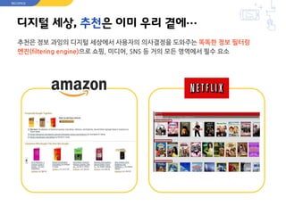디지털 세상, 추천은 이미 우리 곁에…
추천은 정보 과잉의 디지털 세상에서 사용자의 의사결정을 도와주는 똑똑한 정보 필터링
엔진(filtering engine)으로 쇼핑, 미디어, SNS 등 거의 모든 영역에서 필수 요소
RECOPICK
 