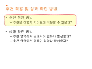 추천 적용 및 성과 확인 방법 
• 추천 적용 방법 
– 추천을 어떻게 사이트에 적용할 수 있을까? 
• 성과 확인 방법 
– 추천 영역에서 트래픽이 얼마나 발생할까? 
– 추천 영역에서 매출이 얼마나 발생할까? 
 