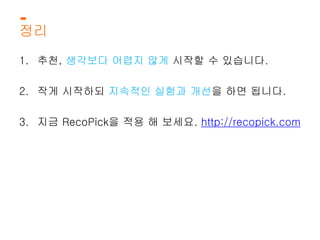 정리 
1. 추천, 생각보다 어렵지 않게 시작할 수 있습니다. 
2. 작게 시작하되 지속적인 실험과 개선을 하면 됩니다. 
3. 지금 RecoPick을 적용 해 보세요. http://recopick.com 
 