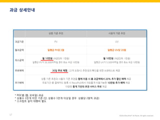©2014 RecoPick® SK Planet. All rights reserved. 
17 
과금 상세안내 
* POC별 (웹, 모바일) 과금 
* 상품수 1만개 미만 기준 (단, 상품수 1만개 이상일 경우 상품당 2원씩 과금) 
* 스크립트 설치 대행비 별도  