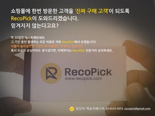 ©2014 RecoPick® SK Planet. All rights reserved. 
24 
쇼핑몰에 한번 방문한 고객을 ‘진짜 구매 고객’이 되도록 RecoPick이 도와드리겠습니다. 
믿겨지지 않는다고요? 
딱 30일만 테스트해보세요. 
그 기간 동안 발생하는 모든 비용은 저희 RecoPick에서 쏘겠습니다! 
더불어 놀라실만한 다양한 추가혜택도 기다리고 있습니다. 
혹시 조금의 관심이라도 생기셨다면, 이제부터는 RecoPick 전문가와 상의하세요. 
담당자: 백승국매니저, 02-6119-1873, recopick@gmail.com  