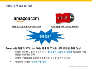 ©2014 RecoPick® SK Planet. All rights reserved. 
5 
이런걸 누가 쓰고 있나요? 
세계 최대 쇼핑몰 Amazon.com 
미국 최대 VOD서비스 Netflix 
Amazon은 매출의 30%, Netflix는 매출의 65%를 내부 추천을 통해 발생 
추천은 단순한 노출된 정보가 아닌, 잘 설계된 상품탐색 경로를 제시하여 구매전환을 촉진하는 장치 
고객의 구매심리를 어떻게 과학적으로 자극할 것인가의 문제 
사이트와 고객간 데이터 기반 대화 
공통점은?  