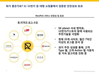 ©2014 RecoPick® SK Planet. All rights reserved. 
7 
뭐가 좋은가요? 1): 11번가 등 대형 쇼핑몰에서 검증된 안전성과 효과 
총 97억건 로그 수집 
•SK planet 사내 벤처로, 11번가/T스토어 등에 사용되는 추천기술을 사업화 
•현재 35개 사이트, 월간 7억건 이상의 로그를 분석 중 
•과거 추천 성과를 통해, 고객 Type 별, 고객 Action 별 가중치 등 지속 알고리즘 진화 중 
RecoPick 서비스 안정성 및 효과  
