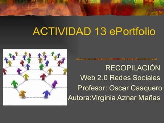 ACTIVIDAD 13 ePortfolio RECOPILACIÓN  Web 2.0 Redes Sociales  Profesor: Oscar Casquero Autora:Virginia Aznar Mañas  