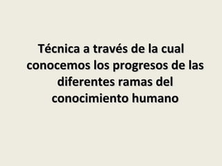 Técnica a través de la cual conocemos los progresos de las diferentes ramas del conocimiento humano 