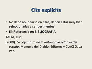 Cita explícita No debe abundarse en ellas, deben estar muy bien seleccionadas y ser pertinentes Ej: Referencia en BIBLIOGRAFÍA TAPIA, Luis (2009).  La coyuntura de la autonomía relativa del estado , Manuela del Diablo, Editores y CLACSO, La Paz. 