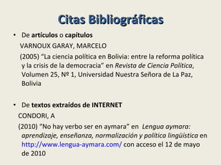 Citas Bibliográficas De  artículos  o  capítulos VARNOUX GARAY, MARCELO (2005) “La ciencia política en Bolivia: entre la reforma política y la crisis de la democracia” en  Revista de Ciencia Política , Volumen 25, Nº 1, Universidad Nuestra Señora de La Paz, Bolivia  De  textos extraídos de INTERNET CONDORI, A (2010) “No hay verbo ser en aymara” en   Lengua aymara: aprendizaje, enseñanza, normalización y política lingüística  en  http://www.lengua-aymara.com/  con acceso el 12 de mayo de 2010 