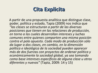Cita Explicita A partir de una propuesta analítica que distingue clase, poder, política y estado, Tapia (2009) nos indica que  “las clases se estructuran a partir de las diversas posiciones que tienen en las relaciones de producción, en torno a las cuales desarrollan intereses y luchas comunes entre quienes comparten una misma posición contra el polo opuesto. Cada modo de producción sólo da lugar a dos clases, en cambio, en la dimensión política e ideológica de la sociedad pueden aparecer más de dos fuerzas con proyectos de ordenar política y económicamente la sociedad global, ya sea tomando como base intereses específicos de alguna clase u otros diferentes y nuevos”  (Tapia, 2009: 14 y 15) 