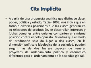 Cita Implícita A partir de una propuesta analítica que distingue clase, poder, política y estado, Tapia (2009) nos indica que en torno a diversas posiciones que las clases generan en su relaciones de producción, se desarrollan intereses y luchas comunes entre quienes comparten una misma posición contra el polo opuesto. Mientras que el modo de producción sólo da lugar a dos clases, en la dimensión política e ideológica de la sociedad, pueden surgir más de dos fuerzas capaces de generar proyectos de ordenamiento político y económico diferentes para el ordenamiento de la sociedad global. 