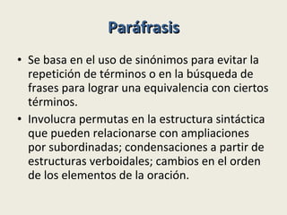 Paráfrasis Se basa en el uso de sinónimos para evitar la repetición de términos o en la búsqueda de frases para lograr una equivalencia con ciertos términos.  Involucra permutas en la estructura sintáctica que pueden relacionarse con ampliaciones por subordinadas; condensaciones a partir de estructuras verboidales; cambios en el orden de los elementos de la oración. 