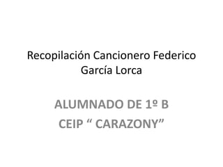 Recopilación Cancionero Federico
           García Lorca

     ALUMNADO DE 1º B
      CEIP “ CARAZONY”
 