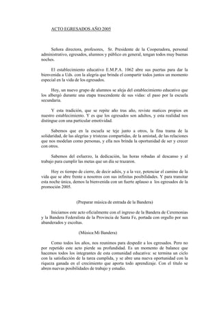 ACTO EGRESADOS AÑO 2005



     Señora directora, profesores, Sr. Presidente de la Cooperadora, personal
administrativo, egresados, alumnos y público en general, tengan todos muy buenas
noches.

     El establecimiento educativo E.M.P.A. 1062 abre sus puertas para dar la
bienvenida a Uds. con la alegría que brinda el compartir todos juntos un momento
especial en la vida de los egresados.

      Hoy, un nuevo grupo de alumnos se aleja del establecimiento educativo que
los albergó durante una etapa trascendente de sus vidas: el paso por la escuela
secundaria.

      Y esta tradición, que se repite año tras año, reviste matices propios en
nuestro establecimiento. Y es que los egresados son adultos, y esta realidad nos
distingue con una particular emotividad.

      Sabemos que en la escuela se teje junto a otros, la fina trama de la
solidaridad, de las alegrías y tristezas compartidas, de la amistad, de las relaciones
que nos modelan como personas, y ella nos brinda la oportunidad de ser y crecer
con otros.

      Sabemos del esfuerzo, la dedicación, las horas robadas al descanso y al
trabajo para cumplir las metas que un día se trazaron.

      Hoy es tiempo de cierre, de decir adiós, y a la vez, potenciar el camino de la
vida que se abre frente a nosotros con sus infinitas posibilidades. Y para transitar
esta noche única, demos la bienvenida con un fuerte aplauso a los egresados de la
promoción 2005.


                    (Preparar música de entrada de la Bandera)

      Iniciamos este acto oficialmente con el ingreso de la Bandera de Ceremonias
y la Bandera Federalista de la Provincia de Santa Fe, portada con orgullo por sus
abanderados y escoltas.

                      (Música:Mi Bandera)

     Como todos los años, nos reunimos para despedir a los egresados. Pero no
por repetido este acto pierde su profundidad. Es un momento de balance que
hacemos todos los integrantes de esta comunidad educativa: se termina un ciclo
con la satisfacción de la tarea cumplida, y se abre una nueva oportunidad con la
riqueza ganada en el crecimiento que aporta todo aprendizaje. Con el título se
abren nuevas posibilidades de trabajo y estudio.
 