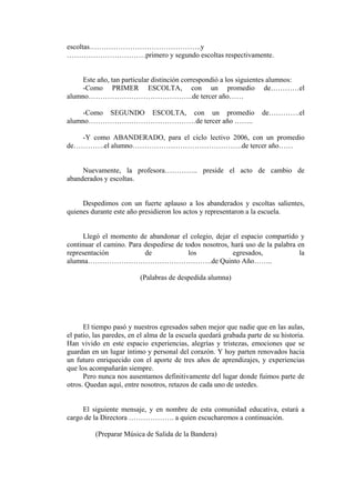 escoltas………………………………………..y
……………………………primero y segundo escoltas respectivamente.


     Este año, tan particular distinción correspondió a los siguientes alumnos:
     -Como PRIMER ESCOLTA, con un promedio de…………el
alumno……………………………………..de tercer año……

     -Como SEGUNDO ESCOLTA, con un promedio                          de………….el
alumno………………………………………de tercer año ……..

   -Y como ABANDERADO, para el ciclo lectivo 2006, con un promedio
de………….el alumno……………………………………….de tercer año……


     Nuevamente, la profesora………….. preside el acto de cambio de
abanderados y escoltas.


     Despedimos con un fuerte aplauso a los abanderados y escoltas salientes,
quienes durante este año presidieron los actos y representaron a la escuela.


      Llegó el momento de abandonar el colegio, dejar el espacio compartido y
continuar el camino. Para despedirse de todos nosotros, hará uso de la palabra en
representación            de             los            egresados,             la
alumna…………………………………………….de Quinto Año……..

                          (Palabras de despedida alumna)




      El tiempo pasó y nuestros egresados saben mejor que nadie que en las aulas,
el patio, las paredes, en el alma de la escuela quedará grabada parte de su historia.
Han vivido en este espacio experiencias, alegrías y tristezas, emociones que se
guardan en un lugar íntimo y personal del corazón. Y hoy parten renovados hacia
un futuro enriquecido con el aporte de tres años de aprendizajes, y experiencias
que los acompañarán siempre.
      Pero nunca nos ausentamos definitivamente del lugar donde fuimos parte de
otros. Quedan aquí, entre nosotros, retazos de cada uno de ustedes.


     El siguiente mensaje, y en nombre de esta comunidad educativa, estará a
cargo de la Directora ………………. a quien escucharemos a continuación.

          (Preparar Música de Salida de la Bandera)
 