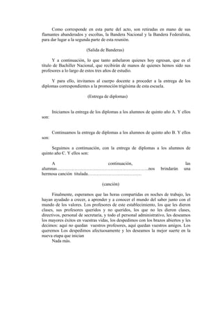 Como corresponde en esta parte del acto, son retiradas en mano de sus
flamantes abanderados y escoltas, la Bandera Nacional y la Bandera Federalista,
para dar lugar a la segunda parte de esta reunión.

                         (Salida de Banderas)

      Y a continuación, lo que tanto anhelaron quienes hoy egresan, que es el
título de Bachiller Nacional, que recibirán de manos de quienes hemos sido sus
profesores a lo largo de estos tres años de estudio.

     Y para ello, invitamos al cuerpo docente a proceder a la entrega de los
diplomas correspondientes a la promoción trigésima de esta escuela.

                          (Entrega de diplomas)


       Iniciamos la entrega de los diplomas a los alumnos de quinto año A. Y ellos
son:


       Continuamos la entrega de diplomas a los alumnos de quinto año B. Y ellos
son:

     Seguimos a continuación, con la entrega de diplomas a los alumnos de
quinto año C. Y ellos son:

     A                       continuación,                                      las
alumnas……………………………………………………..nos                                  brindarán    una
hermosa canción titulada………………………………

                                  (canción)

      Finalmente, esperamos que las horas compartidas en noches de trabajo, les
hayan ayudado a crecer, a aprender y a conocer el mundo del saber junto con el
mundo de los valores. Los profesores de este establecimiento, los que les dieron
clases, sus profesores queridos y no queridos, los que no les dieron clases,
directivos, personal de secretaría, y todo el personal administrativo, les deseamos
los mayores éxitos en vuestras vidas, los despedimos con los brazos abiertos y les
decimos: aquí no quedan vuestros profesores, aquí quedan vuestros amigos. Los
queremos Los despedimos afectuosamente y les deseamos la mejor suerte en la
nueva etapa que inician
      Nada más.
 