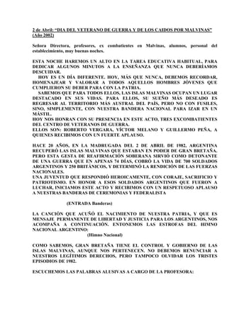 2 de Abril: “DIA DEL VETERANO DE GUERRA Y DE LOS CAIDOS POR MALVINAS”
(Año 2002)

Señora Directora, profesores, ex combatientes en Malvinas, alumnos, personal del
establecimiento, muy buenas noches.

ESTA NOCHE HAREMOS UN ALTO EN LA TAREA EDUCATIVA HABITUAL, PARA
DEDICAR ALGUNOS MINUTOS A LA ENSEÑANZA QUE NUNCA DEBERÍAMOS
DESCUIDAR.
  HOY ES UN DÍA DIFERENTE. HOY, MÁS QUE NUNCA, DEBEMOS RECORDAR,
HOMENAJEAR Y VALORAR A TODOS AQUELLOS HOMBRES JÓVENES QUE
CUMPLIERON SU DEBER PARA CON LA PATRIA.
  SABEMOS QUE PARA TODOS ELLOS, LAS ISLAS MALVINAS OCUPAN UN LUGAR
DESTACADO EN SUS VIDAS. PARA ELLOS, SU SUEÑO MÁS DESEADO ES
REGRESAR AL TERRITORIO MÁS AUSTRAL DEL PAÍS, PERO NO CON FUSILES,
SINO, SIMPLEMENTE, CON NUESTRA BANDERA NACIONAL PARA IZAR EN UN
MÁSTIL.
HOY NOS HONRAN CON SU PRESENCIA EN ESTE ACTO, TRES EXCOMBATIENTES
DEL CENTRO DE VETERANOS DE GUERRA.
ELLOS SON: ROBERTO VERGARA, VÍCTOR MELANO Y GUILLERMO PEÑA, A
QUIENES RECIBIMOS CON UN FUERTE APLAUSO.

HACE 20 AÑOS, EN LA MADRUGADA DEL 2 DE ABRIL DE 1982, ARGENTINA
RECUPERÓ LAS ISLAS MALVINAS QUE ESTABAN EN PODER DE GRAN BRETAÑA.
PERO ESTA GESTA DE REAFIRMACIÓN SOBERANA SIRVIÓ COMO DETONANTE
DE UNA GUERRA QUE EN APENAS 74 DÍAS, COBRÓ LA VIDA DE 700 SOLDADOS
ARGENTINOS Y 250 BRITÁNICOS, Y DETERMINÓ LA RENDICIÓN DE LAS FUERZAS
NACIONALES.
UNA JUVENTUD QUE RESPONDIÓ HEROICAMENTE, CON CORAJE, SACRIFICIO Y
PATRIOTISMO. EN HONOR A ESOS SOLDADOS ARGENTINOS QUE FUERON A
LUCHAR, INICIAMOS ESTE ACTO Y RECIBIMOS CON UN RESPETUOSO APLAUSO
A NUESTRAS BANDERAS DE CEREMONIAS Y FEDERALISTA

              (ENTRADA Banderas)

LA CANCIÓN QUE ACUÑÓ EL NACIMIENTO DE NUESTRA PATRIA, Y QUE ES
MENSAJE PERMANENTE DE LIBERTAD Y JUSTICIA PARA LOS ARGENTINOS, NOS
ACOMPAÑA A CONTINUACIÓN. ENTONEMOS LAS ESTROFAS DEL HIMNO
NACIONAL ARGENTINO:
                  (Himno Nacional)

COMO SABEMOS, GRAN BRETAÑA TIENE EL CONTROL Y GOBIERNO DE LAS
ISLAS MALVINAS, AUNQUE NOS PERTENECEN. NO DEBEMOS RENUNCIAR A
NUESTROS LEGÍTIMOS DERECHOS, PERO TAMPOCO OLVIDAR LOS TRISTES
EPISODIOS DE 1982.

ESCUCHEMOS LAS PALABRAS ALUSIVAS A CARGO DE LA PROFESORA:
 
