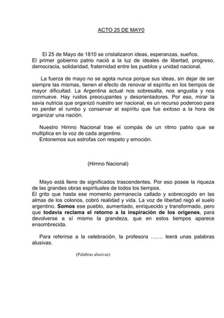 ACTO 25 DE MAY0



    El 25 de Mayo de 1810 se cristalizaron ideas, esperanzas, sueños.
El primer gobierno patrio nació a la luz de ideales de libertad, progreso,
democracia, solidaridad, fraternidad entre los pueblos y unidad nacional.

    La fuerza de mayo no se agota nunca porque sus ideas, sin dejar de ser
siempre las mismas, tienen el efecto de renovar el espíritu en los tiempos de
mayor dificultad. La Argentina actual nos sobresalta, nos angustia y nos
conmueve. Hay ruidos preocupantes y desorientadores. Por eso, mirar la
savia nutricia que organizó nuestro ser nacional, es un recurso poderoso para
no perder el rumbo y conservar el espíritu que fue exitoso a la hora de
organizar una nación.

  Nuestro Himno Nacional trae el compás de un ritmo patrio que se
multiplica en la voz de cada argentino.
  Entonemos sus estrofas con respeto y emoción.



                        (Himno Nacional)


   Mayo está lleno de significados trascendentes. Por eso posee la riqueza
de las grandes obras espirituales de todos los tiempos.
El grito que hasta ese momento permanecía callado y sobrecogido en las
almas de los colonos, cobró realidad y vida. La voz de libertad regó el suelo
argentino. Somos ese pueblo, aumentado, enriquecido y transformado, pero
que todavía reclama el retorno a la inspiración de los orígenes, para
devolverse a sí mismo la grandeza, que en estos tiempos aparece
ensombrecida.

   Para referirse a la celebración, la profesora ……. leerá unas palabras
alusivas.

                  (Palabras alusivas)
 