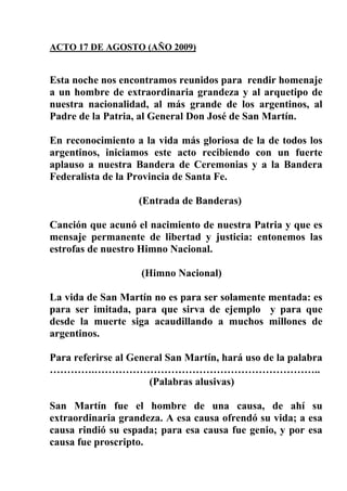 ACTO 17 DE AGOSTO (AÑO 2009)


Esta noche nos encontramos reunidos para rendir homenaje
a un hombre de extraordinaria grandeza y al arquetipo de
nuestra nacionalidad, al más grande de los argentinos, al
Padre de la Patria, al General Don José de San Martín.

En reconocimiento a la vida más gloriosa de la de todos los
argentinos, iniciamos este acto recibiendo con un fuerte
aplauso a nuestra Bandera de Ceremonias y a la Bandera
Federalista de la Provincia de Santa Fe.

                   (Entrada de Banderas)

Canción que acunó el nacimiento de nuestra Patria y que es
mensaje permanente de libertad y justicia: entonemos las
estrofas de nuestro Himno Nacional.

                    (Himno Nacional)

La vida de San Martín no es para ser solamente mentada: es
para ser imitada, para que sirva de ejemplo y para que
desde la muerte siga acaudillando a muchos millones de
argentinos.

Para referirse al General San Martín, hará uso de la palabra
………….………………………………………………………..
                      (Palabras alusivas)

San Martín fue el hombre de una causa, de ahí su
extraordinaria grandeza. A esa causa ofrendó su vida; a esa
causa rindió su espada; para esa causa fue genio, y por esa
causa fue proscripto.
 