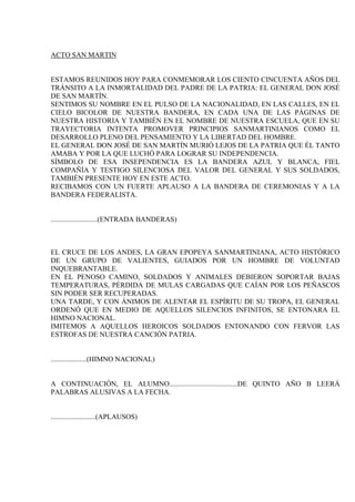 ACTO SAN MARTIN


ESTAMOS REUNIDOS HOY PARA CONMEMORAR LOS CIENTO CINCUENTA AÑOS DEL
TRÁNSITO A LA INMORTALIDAD DEL PADRE DE LA PATRIA: EL GENERAL DON JOSÉ
DE SAN MARTÍN.
SENTIMOS SU NOMBRE EN EL PULSO DE LA NACIONALIDAD, EN LAS CALLES, EN EL
CIELO BICOLOR DE NUESTRA BANDERA, EN CADA UNA DE LAS PÁGINAS DE
NUESTRA HISTORIA Y TAMBIÉN EN EL NOMBRE DE NUESTRA ESCUELA, QUE EN SU
TRAYECTORIA INTENTA PROMOVER PRINCIPIOS SANMARTINIANOS COMO EL
DESARROLLO PLENO DEL PENSAMIENTO Y LA LIBERTAD DEL HOMBRE.
EL GENERAL DON JOSÉ DE SAN MARTÍN MURIÓ LEJOS DE LA PATRIA QUE ÉL TANTO
AMABA Y POR LA QUE LUCHÓ PARA LOGRAR SU INDEPENDENCIA.
SÍMBOLO DE ESA INSEPENDENCIA ES LA BANDERA AZUL Y BLANCA, FIEL
COMPAÑÍA Y TESTIGO SILENCIOSA DEL VALOR DEL GENERAL Y SUS SOLDADOS,
TAMBIÉN PRESENTE HOY EN ESTE ACTO.
RECIBAMOS CON UN FUERTE APLAUSO A LA BANDERA DE CEREMONIAS Y A LA
BANDERA FEDERALISTA.


..........................(ENTRADA BANDERAS)



EL CRUCE DE LOS ANDES, LA GRAN EPOPEYA SANMARTINIANA, ACTO HISTÓRICO
DE UN GRUPO DE VALIENTES, GUIADOS POR UN HOMBRE DE VOLUNTAD
INQUEBRANTABLE.
EN EL PENOSO CAMINO, SOLDADOS Y ANIMALES DEBIERON SOPORTAR BAJAS
TEMPERATURAS, PÉRDIDA DE MULAS CARGADAS QUE CAÍAN POR LOS PEÑASCOS
SIN PODER SER RECUPERADAS.
UNA TARDE, Y CON ÁNIMOS DE ALENTAR EL ESPÍRITU DE SU TROPA, EL GENERAL
ORDENÓ QUE EN MEDIO DE AQUELLOS SILENCIOS INFINITOS, SE ENTONARA EL
HIMNO NACIONAL.
IMITEMOS A AQUELLOS HEROICOS SOLDADOS ENTONANDO CON FERVOR LAS
ESTROFAS DE NUESTRA CANCIÓN PATRIA.


....................(HIMNO NACIONAL)


A CONTINUACIÓN, EL ALUMNO......................................DE QUINTO AÑO B LEERÁ
PALABRAS ALUSIVAS A LA FECHA.


.........................(APLAUSOS)
 