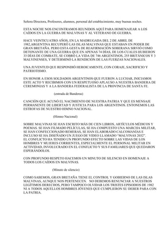 Señora Directora, Profesores, alumnos, personal del establecimiento, muy buenas noches.

ESTA NOCHE NOS ENCONTRAMOS REUNIDOS AQUÍ PARA HOMENAJEAR A LOS
CAÍDOS EN LA GUERRA DE MALVINAS Y AL VETERANO DE GUERRA.

HACE VEINTICUATRO AÑOS, EN LA MADRUGADA DEL 2 DE ABRIL DE
1982,ARGENTINA RECUPERÓ LAS ISLAS MALVINAS QUE ESTABAN EN PODER DE
GRAN BRETAÑA. PERO ESTA GESTA DE REAFIRMACIÓN SOBERANA SIRVIÓ COMO
DETONANTE DE UNA GUERRA QUE EN APENAS 74 DÍAS, DE LOS CUALES HUBIERON
33 DÍAS DE COMBATE, SE COBRÓ LA VIDA DE 746 ARGENTINOS, 255 BRITÁNICOS Y 3
MALVINENSES, Y DETERMINÓ LA RENDICIÓN DE LAS FUERZAS NACIONALES.

UNA JUVENTUD QUE RESPONDIÓ HEROICAMENTE, CON CORAJE, SACRIFICIO Y
PATRIOTISMO.

EN HONOR A ESOS SOLDADOS ARGENTINOS QUE FUERON A LUCHAR, INICIAMOS
ESTE ACTO Y RECIBIMOS CON UN RESPETUOSO APLAUSO A NUESTRA BANDERA DE
CEREMONIAS Y A LA BANDERA FEDERALISTA DE LA PROVINCIA DE SANTA FE.

                      (entrada de Banderas)

CANCIÓN QUE ACUNÓ EL NACIMIENTO DE NUESTRA PATRIA Y QUE ES MENSAJE
PERMANENTE DE LIBERTAD Y JUSTICIA PARA LOS ARGENTINOS. ENTONEMOS LAS
ESTROFAS DE NUESTRO HIMNO NACIONAL.

                     (Himno Nacional)

SOBRE MALVINAS SE HAN ESCRITO MÁS DE CIEN LIBROS, ARTÍCULOS MÉDICOS Y
POEMAS. SE HAN FILMADO PELÍCULAS, SE HA COMPUESTO UNA MARCHA MILITAR,
SE HAN CONFECCIONADO REMERAS, SE HAN ELABORADO CALCOMANÍAS E
INCLUSO SE HA DISEÑADO UN JUEGO DE VIDEO LLAMADO “MALVINAS 2032”.
EL CONFLICTO HA TENIDO UN PROFUNDO EFECTO SOBRE LAS VIDAS DE LOS
HOMBRES Y MUJERES CORRIENTES, ESPECIALMENTE EL PERSONAL MILITAR EN
ACTIVIDAD, INVOLUCRADO EN EL CONFLICTO Y SUS FAMILIARES QUE QUEDARON
ESPERÁNDOLOS.

CON PROFUNDO RESPETO HACEMOS UN MINUTO DE SILENCIO EN HOMENAJE A
TODOS LOS CAÍDOS EN MALVINAS.

                     (Minuto de silencio)

COMO SABEMOS, GRAN BRETAÑA TIENE EL CONTROL Y GOBIERNO DE LAS ISLAS
MALVINAS, AUNQUE NOS PERTENECEN. NO DEBEMOS RENUNCIAR A NUESTROS
LEGÍTIMOS DERECHOS, PERO TAMPOCO OLVIDAR LOS TRISTES EPISODIOS DE 1982
NI A TODOS AQUELLOS HOMBRES JÓVENES QUE CUMPLIERON SU DEBER PARA CON
LA PATRIA.
 