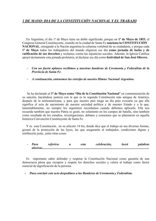 1 DE MAYO: DIA DE LA CONSTITUCIÓN NACIONAL Y EL TRABAJO



   En Argentina, el día 1ª de Mayo tiene un doble significado, porque un 1ª de Mayo de 1853, el
Congreso General Constituyente, reunido en la ciudad de Santa Fe sanciona la CONSTITUCIÓN
NACIONAL, otorgando a la Nación argentina la columna vertebral de su ciudadanía, y porque cada
1ª de Mayo todos los trabajadores del mundo eligieron ese día como jornada de lucha y de
ratificación de sus derechos y reclamos contra las injusticias sociales. Además, la Iglesia Católica
apoyó tácitamente esta jornada proletaria, al declarar ese día como festividad de San José Obrero.


     -    Con un fuerte aplauso recibimos a nuestras banderas de Ceremonia y Federalista de la
          Provincia de Santa Fe.

     -    A continuación, entonemos las estrofas de nuestro Himno Nacional Argentino.



    Se ha declarado al 1ª de Mayo como “Día de la Constitución Nacional” en conmemoración de
su sanción, haciéndose justicia con la que es la segunda Constitución más antigua de América,
después de la norteamericana, y para que nuestro país tenga un día para evocarla ya que ella
significa el acta de nacimiento de nuestra sociedad política y de nuestro Estado y a la que,
lamentablemente, no siempre los argentinos recordamos cuando debemos aplicarla. Ella nos
recuerda también que nuestra Patria se gestó, no solamente en los campos de batalla, sino también
como resultado de los estudios, investigaciones, debates y consensos que se plasmaron en aquella
histórica Convención Constituyente de Santa Fe.

    Y es esta Constitución, en su artículo 14 bis, donde dice que el trabajo en sus diversas formas,
gozará de la protección de las leyes, las que asegurarán al trabajador, condiciones dignas y
retribución justa...entre otras cosas.


     -    Para           referirse                  a              esta               celebración,                     leerá                palabras
          alusivas........................................................................................................................................


   Es importante saber defender y respetar la Constitución Nacional como garantía de una
democracia plena que recupere y respete los derechos sociales y valore al trabajo como factor
esencial de dignificación de la persona.

 -       Para concluir este acto despedimos a las Banderas de Ceremonia y Federalista.
 