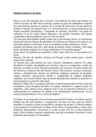 Palabras alusivas 1ª de Mayo


Mayo es un mes marcado por la historia, una tradición de lucha que arrancó un
primero de mayo de l886 allá en Chicago, cuando un grupo de trabajadores organizó
una movilización popular en reclamo de la jornada de ocho horas en una época en
donde lo “natural” era trabajar entre 12 y 16 horas por día. La mayor democracia del
mundo respondió brutalmente, y fraguando un atentado, encarceló a un grupo de
militantes, 4 de los cuales fueron ahorcados, uno prefirió suicidarse, dos fueron
condenados a prisión perpetua y otro a l5 años de cárcel.
“Si creen que ahorcándonos podéis acabar con el movimiento obrero...el movimiento
obrero del cual los millones de oprimidos, los millones que laboran en la miseria y la
necesidad esperan su salvación, si ésta es su opinión, entonces ahórcanos..!!Aquí
pisoteáis una chispa, pero allí y allá, detrás de ustedes, frente a ustedes, y por todas
partes, las llamas surgirán. Es un fuego subterráneo. No lo podrán apagar!”
Estas fueron las palabras que pronunció Albert Spies antes de ser ejecutado en la
horca.
Pasaron 120 años de aquellos crímenes de Chicago y pasó mucho agua y mucha
sangre bajo el puente.
En nuestro país cada primero de mayo nuestros trabajadores tomaron las calles
desafiando al poder, recordándole que existían y que no se resignarían a ceder sus
derechos. El poder se sintió afectado y pretendió y en ocasiones lo logró, arrasar con
las históricas conquistas del movimiento obrero. Persecuciones salvajes, secuestros,
torturas y desapariciones durante los gobiernos golpistas; amenazas de despidos,
rebajas salariales, precarización laboral y complicidad de algunos dirigentes
sindicales, son en estos últimos años las armas del poder para mantener y aumentar su
tasa de ganancia a costa del sudor ajeno.
Durante el Siglo XX, los progresos laborales se fueron acrecentado con leyes para los
trabajadores, para otorgarles derechos de respeto, retribución y amparo social. En
Argentina, entre algunas leyes, podemos citar la ley de descanso dominical, la de
indemnización de accidentes de trabajo y las enfermedades profesionales, la que
limita la jornada laboral a 8 hs. y la ley de despido.

El trabajo es un integrante de la estructura personal del hombre: el hombre necesita
trabajar, no sólo para producir y enriquecerse, sino para ser feliz, para no sentirse
frustrado. El trabajo es fuente de equilibrio y progreso de un país. La falta de trabajo,
la desocupación, la esclavitud, el trabajo de los niños, la desigualdad, y tantos otros
problemas desequilibran a la persona y a todo un país. Por eso, se hace imperioso
pedir a Dios ilumine a nuestros gobernantes para que encuentren soluciones a estos
problemas que aquejan a la humanidad.
 