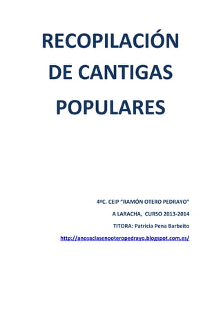 RECOPILACIÓN
DE CANTIGAS
POPULARES

4ºC. CEIP “RAMÓN OTERO PEDRAYO”
A LARACHA, CURSO 2013-2014
TITORA: Patricia Pena Barbeito
http://anosaclasenooteropedrayo.blogspot.com.es/

 