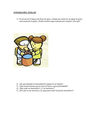 INTEGRACIÓN. TEMA III


  1) El envase de la figura está lleno de agua y sellado por medio de un tapón de goma
     atravesado por la pajita. ¿Podría tomarse agua tomando por la pajita? ¿Por qué?




  2)   ¿De qué depende la intensidad del empuje de un líquido?
  3)   ¿Qué inconvenientes graves tiene el buceo a gran profundidad?
  4)   ¿Qué mide un manómetro? ¿Y un barómetro?
  5)   ¿Por qué se usa mercurio y no agua para medir la presión atmosférica?
 