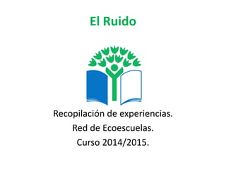 El Ruido 
Recopilación de experiencias. 
Red de Ecoescuelas. 
Curso 2014/2015.  