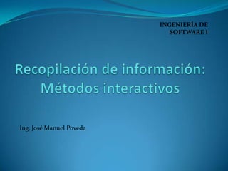 INGENIERÍA DE SOFTWARE I Recopilación de información: Métodos interactivos Ing. José Manuel Poveda 