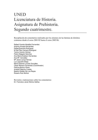 UNED
Licenciatura de Historia.
Asignatura de Prehistoria.
Segundo cuatrimestre.
Recopilación de comentarios realizados por los alumnos de las láminas de distintos
exámenes desde el curso 2001/02 hasta el curso 2005/06.
Rafael Vicente Abolafia Fernandez
Antonio Acosta Hernández
Rafael Buendía Rodríguez
M Del Pilar Camara Rodriguez
Yanira Carrero Gómez
Pedro Delgado Sánchez
Ana María Esteban Hernández
Ana Mª. González
Mª Jesüs Lanza Herraiz
Luz Lapuerta Diego
María Dolores Lourido González
César Moreno Fernández (Coordinador)
Patricia Muñoz Pérez
Anabel Palacios Cuesta
Beatriz Roldán De Los Reyes
Rosario Ruiz Muñoz
Revisión y matizaciones sobre los comentarios:
Dr. Francisco Javier Muñoz Ibáñez.
 