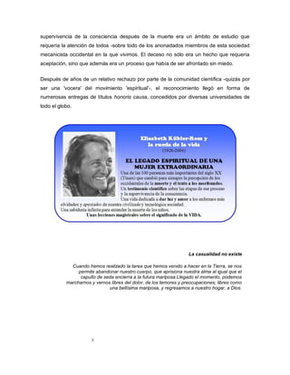 X
supervivencia de la consciencia después de la muerte era un ámbito de estudio que
requería la atención de todos -sobre todo de los anonadados miembros de esta sociedad
mecanicista occidental en la que vivimos. El deceso no sólo era un hecho que requería
aceptación, sino que además era un proceso que había de ser afrontado sin miedo.
Después de años de un relativo rechazo por parte de la comunidad científica -quizás por
ser una 'vocera' del movimiento 'espiritual'-, el reconocimiento llegó en forma de
numerosas entregas de títulos honoris causa, concedidos por diversas universidades de
todo el globo.
La casualidad no existe
Cuando hemos realizado la tarea que hemos venido a hacer en la Tierra, se nos
permite abandonar nuestro cuerpo, que aprisiona nuestra alma al igual que el
capullo de seda encierra a la futura mariposa.Llegado el momento, podemos
marcharnos y vernos libres del dolor, de los temores y preocupaciones; libres como
una bellísima mariposa, y regresamos a nuestro hogar, a Dios.
 