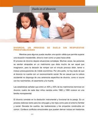 102
DIVORCIO, UN PROCESO DE DUELO SIN RESPUESTAS
PREESTABLECIDAS
Mientras para algunos puede resultar una opción válida que permita superar
una situación insostenible, otros lo viven como un paso hacia atrás
El proceso de divorcio depara situaciones complejas. Muchas veces, las personas
se sienten atrapadas en un matrimonio que dista mucho de ser aquel que
imaginaron, pero la decisión de romper con el vínculo provoca dolor, temor e
incluso preocupaciones de índole económica. Por otra parte, no hay duda de que
el divorcio no cuenta con un reconocimiento social. No es casual que la cultura
occidental no disponga de una ceremonia específica de divorcio, como sí ocurre
con los nacimientos, el casamiento y la muerte.
Las estadísticas señalan que entre un 40% y 50% de los matrimonios terminan en
divorcio; cuatro de cada diez niños nacidos entre 1980 y 1990 vivieron en una
familia monoparental.
El divorcio consiste en la disolución instrumental y funcional de la pareja. Es un
proceso doloroso tanto para los cónyuges y los hijos como para el entorno familiar
y social. Devasta los sueños, las realizaciones y los proyectos construidos en
común. Conlleva conflictos emocionales que pueden derivar incluso en trastornos
Duelo en el divorcio
 