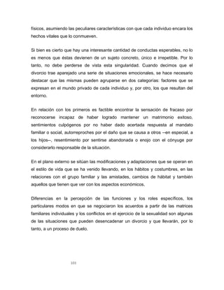103
físicos, asumiendo las peculiares características con que cada individuo encara los
hechos vitales que lo conmueven.
Si bien es cierto que hay una interesante cantidad de conductas esperables, no lo
es menos que éstas devienen de un sujeto concreto, único e irrepetible. Por lo
tanto, no debe perderse de vista esta singularidad. Cuando decimos que el
divorcio trae aparejado una serie de situaciones emocionales, se hace necesario
destacar que las mismas pueden agruparse en dos categorías: factores que se
expresan en el mundo privado de cada individuo y, por otro, los que resultan del
entorno.
En relación con los primeros es factible encontrar la sensación de fracaso por
reconocerse incapaz de haber logrado mantener un matrimonio exitoso,
sentimientos culpógenos por no haber dado acertada respuesta al mandato
familiar o social, autorreproches por el daño que se causa a otros --en especial, a
los hijos--, resentimiento por sentirse abandonada o enojo con el cónyuge por
considerarlo responsable de la situación.
En el plano externo se sitúan las modificaciones y adaptaciones que se operan en
el estilo de vida que se ha venido llevando, en los hábitos y costumbres, en las
relaciones con el grupo familiar y las amistades, cambios de hábitat y también
aquellos que tienen que ver con los aspectos económicos.
Diferencias en la percepción de las funciones y los roles específicos, los
particulares modos en que se negociaron los acuerdos a partir de las matrices
familiares individuales y los conflictos en el ejercicio de la sexualidad son algunas
de las situaciones que pueden desencadenar un divorcio y que llevarán, por lo
tanto, a un proceso de duelo.
 