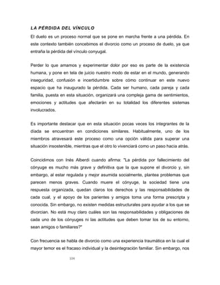104
LA PÉRDIDA DEL VÍNCULO
El duelo es un proceso normal que se pone en marcha frente a una pérdida. En
este contexto también concebimos el divorcio como un proceso de duelo, ya que
entraña la pérdida del vínculo conyugal.
Perder lo que amamos y experimentar dolor por eso es parte de la existencia
humana, y pone en tela de juicio nuestro modo de estar en el mundo, generando
inseguridad, confusión e incertidumbre sobre cómo continuar en este nuevo
espacio que ha inaugurado la pérdida. Cada ser humano, cada pareja y cada
familia, puesta en esta situación, organizará una compleja gama de sentimientos,
emociones y actitudes que afectarán en su totalidad los diferentes sistemas
involucrados.
Es importante destacar que en esta situación pocas veces los integrantes de la
díada se encuentran en condiciones similares. Habitualmente, uno de los
miembros atravesará este proceso como una opción válida para superar una
situación insostenible, mientras que el otro lo vivenciará como un paso hacia atrás.
Coincidimos con Inés Alberdi cuando afirma: "La pérdida por fallecimiento del
cónyuge es mucho más grave y definitiva que la que supone el divorcio y, sin
embargo, al estar regulada y mejor asumida socialmente, plantea problemas que
parecen menos graves. Cuando muere el cónyuge, la sociedad tiene una
respuesta organizada, quedan claros los derechos y las responsabilidades de
cada cual, y el apoyo de los parientes y amigos toma una forma prescripta y
conocida. Sin embargo, no existen medidas estructurales para ayudar a los que se
divorcian. No está muy claro cuáles son las responsabilidades y obligaciones de
cada uno de los cónyuges ni las actitudes que deben tomar los de su entorno,
sean amigos o familiares?"
Con frecuencia se habla de divorcio como una experiencia traumática en la cual el
mayor temor es el fracaso individual y la desintegración familiar. Sin embargo, nos
 