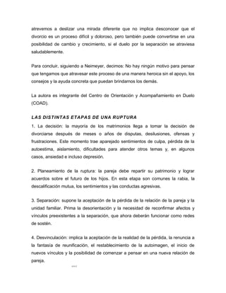 105
atrevemos a deslizar una mirada diferente que no implica desconocer que el
divorcio es un proceso difícil y doloroso, pero también puede convertirse en una
posibilidad de cambio y crecimiento, si el duelo por la separación se atraviesa
saludablemente.
Para concluir, siguiendo a Neimeyer, decimos: No hay ningún motivo para pensar
que tengamos que atravesar este proceso de una manera heroica sin el apoyo, los
consejos y la ayuda concreta que puedan brindarnos los demás.
La autora es integrante del Centro de Orientación y Acompañamiento en Duelo
(COAD).
LAS DISTINTAS ETAPAS DE UNA RUPTURA
1. La decisión: la mayoría de los matrimonios llega a tomar la decisión de
divorciarse después de meses o años de disputas, desilusiones, ofensas y
frustraciones. Este momento trae aparejado sentimientos de culpa, pérdida de la
autoestima, aislamiento, dificultades para atender otros temas y, en algunos
casos, ansiedad e incluso depresión.
2. Planeamiento de la ruptura: la pareja debe repartir su patrimonio y lograr
acuerdos sobre el futuro de los hijos. En esta etapa son comunes la rabia, la
descalificación mutua, los sentimientos y las conductas agresivas.
3. Separación: supone la aceptación de la pérdida de la relación de la pareja y la
unidad familiar. Prima la desorientación y la necesidad de reconfirmar afectos y
vínculos preexistentes a la separación, que ahora deberán funcionar como redes
de sostén.
4. Desvinculación: implica la aceptación de la realidad de la pérdida, la renuncia a
la fantasía de reunificación, el restablecimiento de la autoimagen, el inicio de
nuevos vínculos y la posibilidad de comenzar a pensar en una nueva relación de
pareja.
 