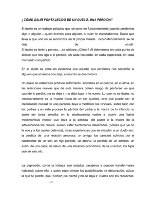 107
¿CÓMO SALIR FORTALECIDO DE UN DUELO, UNA PERDIDA?
El duelo es un trabajo psíquico que se pone en funcionamiento cuando perdemos
algo o alguien….quien éramos para alguien, a quien le importábamos. Duelo que
lleva a que uno no se reconozca en la propia mirada…circunstancialmente se de
deje de existir.
El duelo es lento y penoso….se elabora ¿Cómo? Al detenernos en cada punto de
enlace que nos liga a lo perdido, en cada recuerdo, en cada esperanza, en cada
momento compartido.
En el duelo se pone en evidencia que aquello que perdimos nos sostenía: si
alguien que amamos nos deja, el mundo se desmorona.
Un duelo no elaborado produce sufrimiento, síntomas en el cuerpo, en el alma, en
las relaciones nuevas que de esta manera corren riesgo de perderse: es que
cuando lo perdido no se deja ir, no deja lugar a lo nuevo. Lo que no se duelo, no
necesariamente es la muerte física de un ser querido, sino que puede ser: el
crecimiento natural de una persona lleva a modificar los vínculos, sobre todo con
los padres y en este proceso la pérdida del padre o la madre de la infancia no
suele ser tarea sencilla; en la adolescencia vuelve a ocurrir una fuerte
metamorfosis interior que lleva a la pérdida del padre o la madre de la
adolescencia los cuales suelen estar fuertemente idealizados (héroes que ya no
lo son y a los cuales celamos); otras experiencias que se vinculan a un duelo son:
la perdida de una relación amorosa, un amigo, los cambios sufridos por el
nacimiento de un ser, un hijo perdido, un aborto; la pérdida de un empleo, un
exilio, de una casa, de salud, de una situación económica, de la juventud, los hijos
que se van, etc.
La depresión, como la tristeza son estados pasajeros y pueden transformarse
hablando sobre ello, a quien sepa brindar las posibilidades de elaboración: ubicar
lo que se pierde, que (función) se pierde y no se deja ir, cuales son los recuerdos,
 