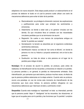 109
adaptarse a la nueva situación. Esta etapa puede producir un estancamiento en el
proceso de elaborar el duelo en el cual la persona suele utilizar una serie de
mecanismos defensivos para evitar el dolor de la perdida:
Racionalización: se privilegia la dimensión racional, las explicaciones
y justificaciones para evitar que emerjan los sentimientos y
emociones.
Aislamiento: se tiende a estar solo y no generar vínculos con los
demás. Es que vincularse lleva al contacto con las necesidades
vinculares perdidas que no se terminaron de asumir.
Regresión: Se vuelve a una manera de comportarse antigua en
donde “lo perdido aun estaba”
Somatización: la tensión es absorbida por el organismo evitándose
sentimientos dolorosos.
Identificación masiva: se trata de “ser como el difunto”, en donde la
persona no vive su historia o proyecto existencial, sino el de la otra
persona.
Sustitución: se trata de ubicar a otra persona en el lugar de lo
perdido para mitigar el dolor.
Nostalgia: En el proceso de asumir lo perdido, se produce, justo antes de
realizarse, la intensificación de los recuerdos y emociones en relación a lo perdido.
La persona perdida o, en general, lo perdido es intensamente anhelado. Esta
intensificación, por pensarse que será eterna, produce muchas veces, el efecto de
que la persona prefiera estancarse en la etapa anterior. Cuando esto se produce,
ocurre una paradoja: en vez de vivirse este momento de intensificación de las
emociones que dura poco tiempo, la persona prefiere refugiarse en sus
mecanismos defensivos que “eternizan el dolor y sufrimiento vivido”.
Despedida: Cuando esta nostalgia es “soportada” en toda su intensidad, permite
que la persona pueda “dejar ir” “desligarse” de los recuerdos, las situaciones, el
lugar que el ocupaba para con lo perdido y las funciones que “lo perdido” cumplían
 