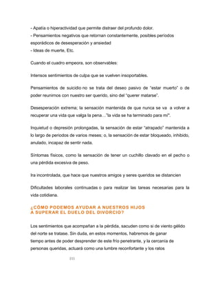 111
- Apatía o hiperactividad que permite distraer del profundo dolor.
- Pensamientos negativos que retornan constantemente, posibles períodos
esporádicos de desesperación y ansiedad
- Ideas de muerte, Etc.
Cuando el cuadro empeora, son observables:
Intensos sentimientos de culpa que se vuelven insoportables.
Pensamientos de suicidio no se trata del deseo pasivo de “estar muerto” o de
poder reunirnos con nuestro ser querido, sino del “querer matarse”.
Desesperación extrema; la sensación mantenida de que nunca se va a volver a
recuperar una vida que valga la pena…”la vida se ha terminado para mí".
Inquietud o depresión prolongadas, la sensación de estar “atrapado” mantenida a
lo largo de periodos de varios meses; o, la sensación de estar bloqueado, inhibido,
anulado, incapaz de sentir nada.
Síntomas físicos, como la sensación de tener un cuchillo clavado en el pecho o
una pérdida excesiva de peso.
Ira incontrolada, que hace que nuestros amigos y seres queridos se distancien
Dificultades laborales continuadas o para realizar las tareas necesarias para la
vida cotidiana.
¿CÓMO PODEMOS AYUDAR A NUESTROS HIJOS
A SUPERAR EL DUELO DEL DIVORCIO?
Los sentimientos que acompañan a la pérdida, sacuden como si de viento gélido
del norte se tratase. Sin duda, en estos momentos, habremos de ganar
tiempo antes de poder desprender de este frío penetrante, y la cercanía de
personas queridas, actuará como una lumbre reconfortante y los ratos
 