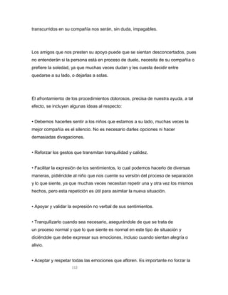 112
transcurridos en su compañía nos serán, sin duda, impagables.
Los amigos que nos presten su apoyo puede que se sientan desconcertados, pues
no entenderán si la persona está en proceso de duelo, necesita de su compañía o
prefiere la soledad, ya que muchas veces dudan y les cuesta decidir entre
quedarse a su lado, o dejarlas a solas.
El afrontamiento de los procedimientos dolorosos, precisa de nuestra ayuda, a tal
efecto, se incluyen algunas ideas al respecto:
• Debemos hacerles sentir a los niños que estamos a su lado, muchas veces la
mejor compañía es el silencio. No es necesario darles opciones ni hacer
demasiadas divagaciones.
• Reforzar los gestos que transmitan tranquilidad y calidez.
• Facilitar la expresión de los sentimientos, lo cual podemos hacerlo de diversas
maneras, pidiéndole al niño que nos cuente su versión del proceso de separación
y lo que siente, ya que muchas veces necesitan repetir una y otra vez los mismos
hechos, pero esta repetición es útil para asimilar la nueva situación.
• Apoyar y validar la expresión no verbal de sus sentimientos.
• Tranquilizarlo cuando sea necesario, asegurándole de que se trata de
un proceso normal y que lo que siente es normal en este tipo de situación y
diciéndole que debe expresar sus emociones, incluso cuando sientan alegría o
alivio.
• Aceptar y respetar todas las emociones que afloren. Es importante no forzar la
 