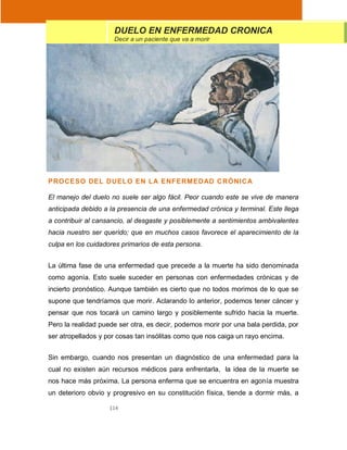 114
PROCESO DEL DUELO EN LA ENFERMEDAD CRÓNICA
El manejo del duelo no suele ser algo fácil. Peor cuando este se vive de manera
anticipada debido a la presencia de una enfermedad crónica y terminal. Este llega
a contribuir al cansancio, al desgaste y posiblemente a sentimientos ambivalentes
hacia nuestro ser querido; que en muchos casos favorece el aparecimiento de la
culpa en los cuidadores primarios de esta persona.
La última fase de una enfermedad que precede a la muerte ha sido denominada
como agonía. Esto suele suceder en personas con enfermedades crónicas y de
incierto pronóstico. Aunque también es cierto que no todos morimos de lo que se
supone que tendríamos que morir. Aclarando lo anterior, podemos tener cáncer y
pensar que nos tocará un camino largo y posiblemente sufrido hacia la muerte.
Pero la realidad puede ser otra, es decir, podemos morir por una bala perdida, por
ser atropellados y por cosas tan insólitas como que nos caiga un rayo encima.
Sin embargo, cuando nos presentan un diagnóstico de una enfermedad para la
cual no existen aún recursos médicos para enfrentarla, la idea de la muerte se
nos hace más próxima. La persona enferma que se encuentra en agonía muestra
un deterioro obvio y progresivo en su constitución física, tiende a dormir más, a
DUELO EN ENFERMEDAD CRONICA
Decir a un paciente que va a morir
 